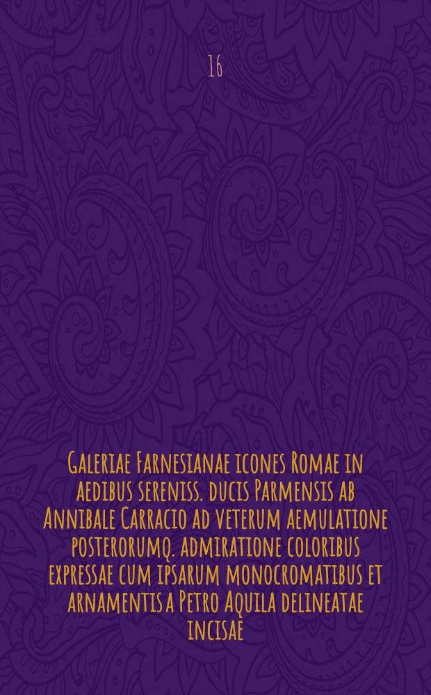 Galeriae Farnesianae icones Romae in aedibus sereniss. ducis Parmensis ab Annibale Carracio ad veterum aemulatione posterorumq. admiratione coloribus expressae cum ipsarum monocromatibus et arnamentis a Petro Aquila delineatae incisae