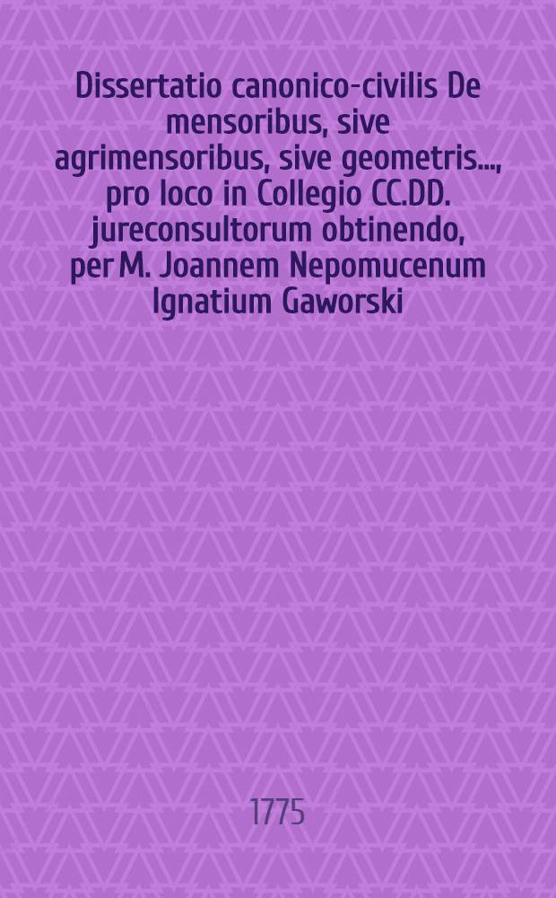 Dissertatio canonico-civilis De mensoribus, sive agrimensoribus, sive geometris ..., pro loco in Collegio CC.DD. jureconsultorum obtinendo, per M. Joannem Nepomucenum Ignatium Gaworski ... publicè ad disputandum annô Christi 1775. 5tô Kalendas Decembris proposita