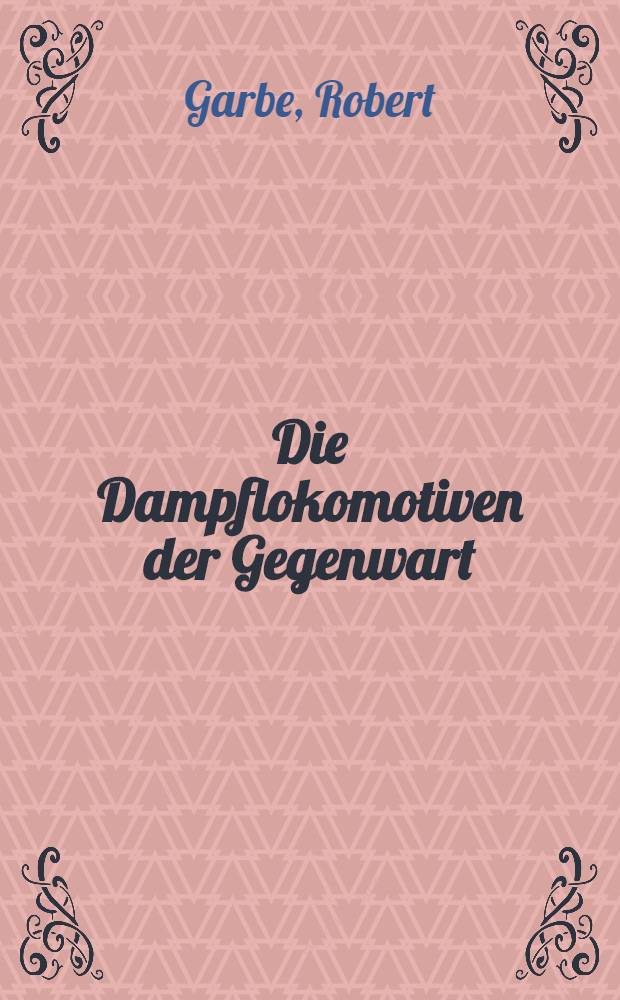 Die Dampflokomotiven der Gegenwart : Hand- und Lehrbuch f&uuml;r den Lokomotivbau und -betrieb, f&uuml;r Eisenbahnfachleute und studierende des Maschinenbaues ..