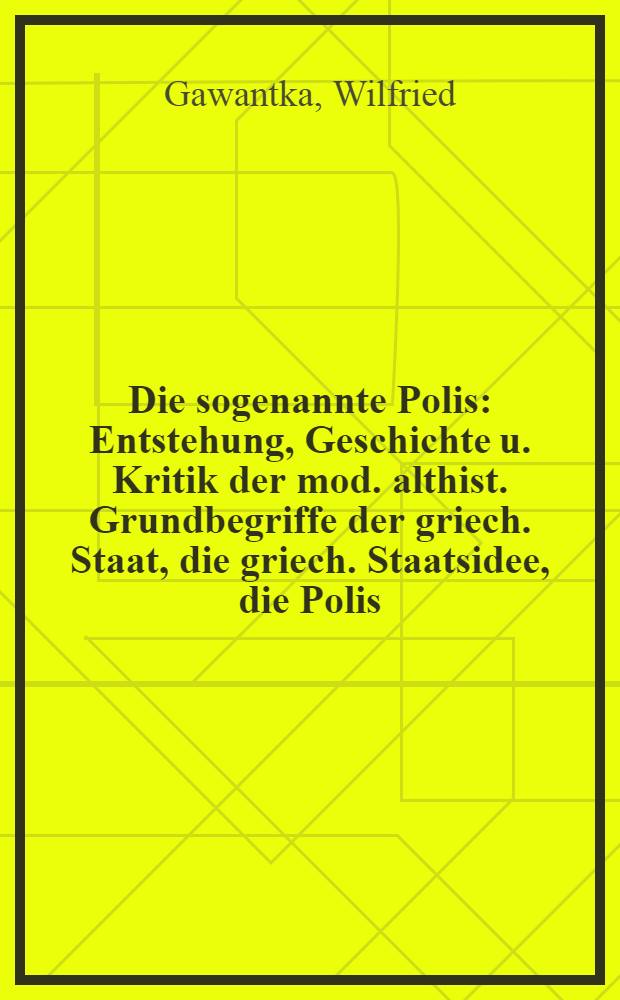Die sogenannte Polis : Entstehung, Geschichte u. Kritik der mod. althist. Grundbegriffe der griech. Staat, die griech. Staatsidee, die Polis