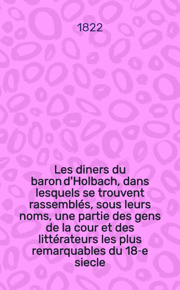 Les diners du baron d'Holbach, dans lesquels se trouvent rassemblés, sous leurs noms, une partie des gens de la cour et des littérateurs les plus remarquables du 18-e siecle