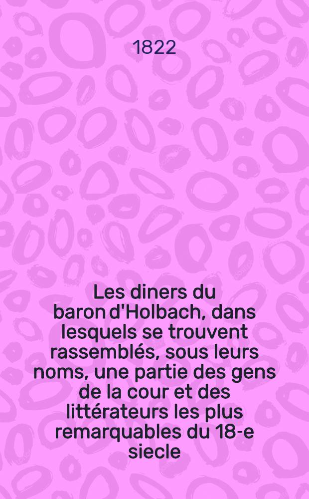 Les diners du baron d'Holbach, dans lesquels se trouvent rassemblés, sous leurs noms, une partie des gens de la cour et des littérateurs les plus remarquables du 18-e siecle