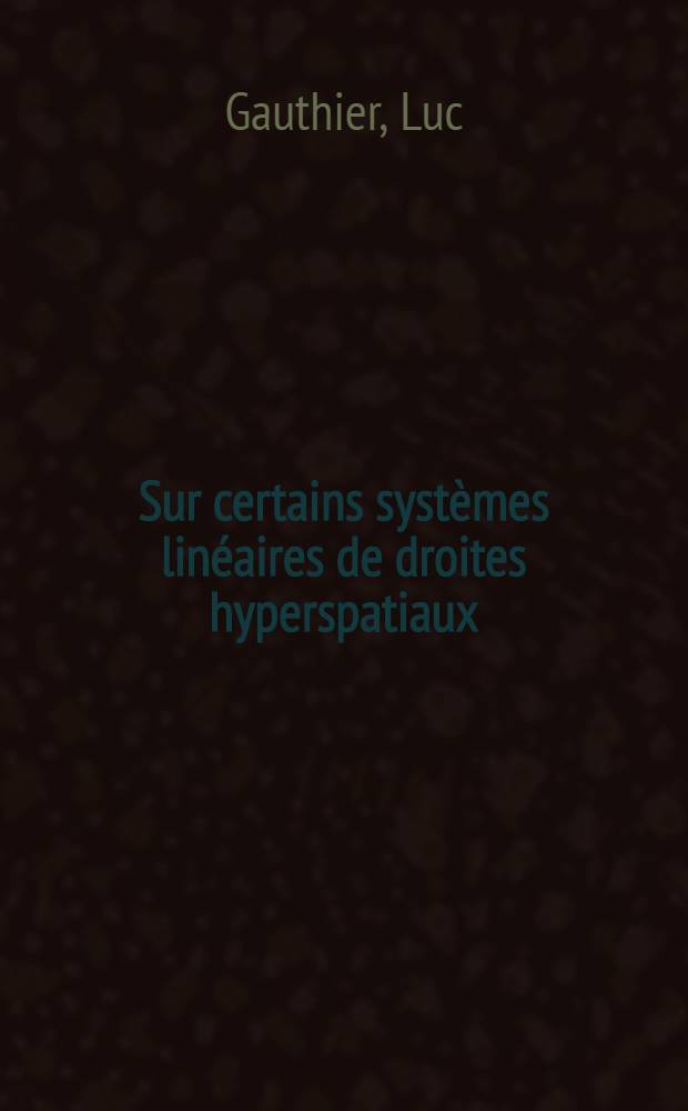 Sur certains systèmes linéaires de droites hyperspatiaux: 1-re thèse; Propositions données par la Faculté: 2-e thèse: Thèses présentées à l'Univ. de Paris pour obtenir le grade de docteur ès sciences mathématiques / par Luc Gauthier ..