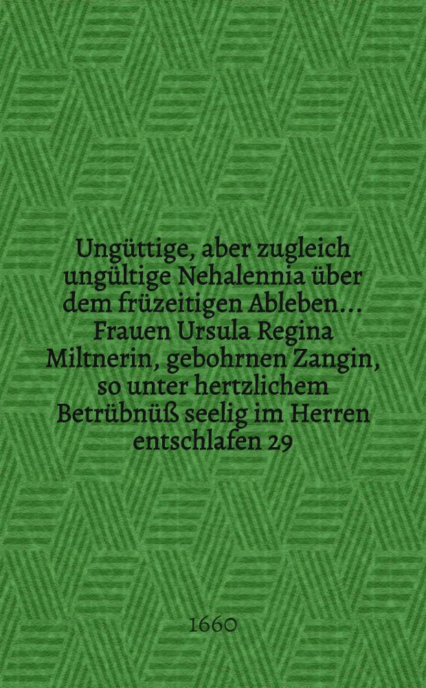 Ungüttige, aber zugleich ungültige Nehalennia über dem früzeitigen Ableben ... Frauen Ursula Regina Miltnerin, gebohrnen Zangin, so unter hertzlichem Betrübnüß seelig im Herren entschlafen 29. Novemb. 1660
