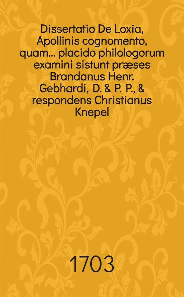 Dissertatio De Loxia, Apollinis cognomento, quam ... placido philologorum examini sistunt præses Brandanus Henr. Gebhardi, D. & P. P., & respondens Christianus Knepel ... anno 1703. d. 18. April
