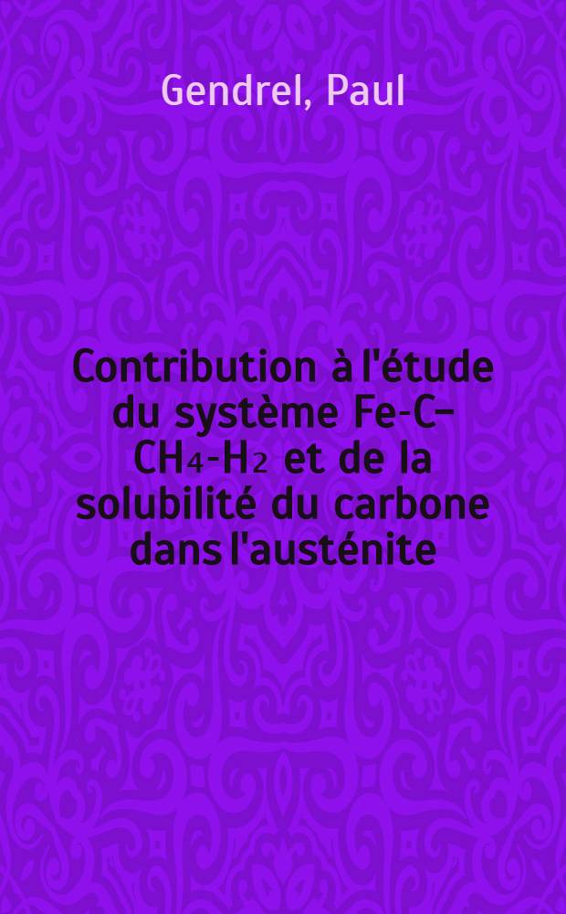 Contribution à l'étude du système Fe-C-CH₄-H₂ et de la solubilité du carbone dans l'austénite: 1-re thèse; Propositions données par la Faculté: 2-e thèse: Thèses présentées à la Faculté des sciences de l'Univ. de Paris ... / par Paul Gendrel