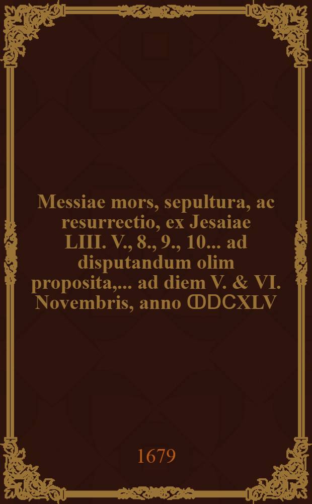 Messiae mors, sepultura, ac resurrectio, ex Jesaiae LIII. V., 8., 9., 10. ... ad disputandum olim proposita, ... ad diem V. & VI. Novembris, anno ↀⅮⅭXLV. a M. Martino Geiero, t. t. S. Theol. Baccal. ... nunc vero S. Theol. Doctore, ...