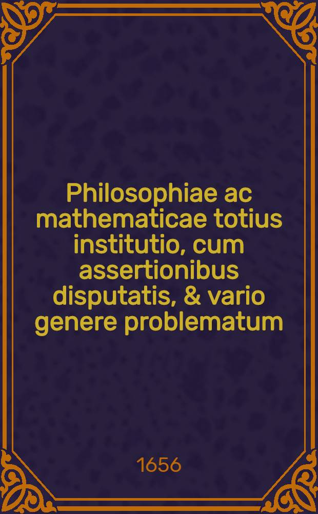 Philosophiae ac mathematicae totius institutio, cum assertionibus disputatis, & vario genere problematum : Ad usum studiosae iuventutis. Ps 3 : Mathematica