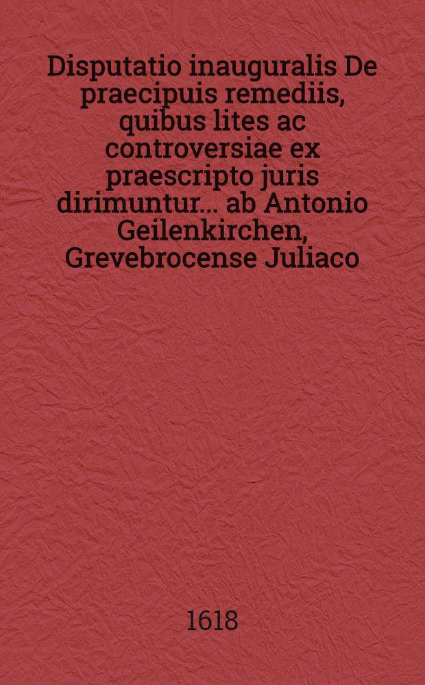 Disputatio inauguralis De praecipuis remediis, quibus lites ac controversiae ex praescripto juris dirimuntur ... ab Antonio Geilenkirchen, Grevebrocense Juliaco, dicta disputationi die 4. Novembr., anno 1605