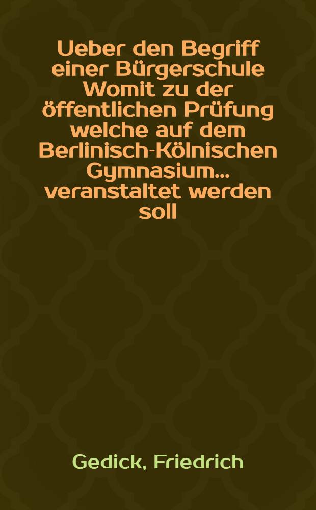 Ueber den Begriff einer Bürgerschule Womit zu der öffentlichen Prüfung welche auf dem Berlinisch-Kölnischen Gymnasium ... veranstaltet werden soll, alle Beschützer : Grönner und Freunde des Schulwesens ehrerbietgst. einladet D. Friedrich Gedike