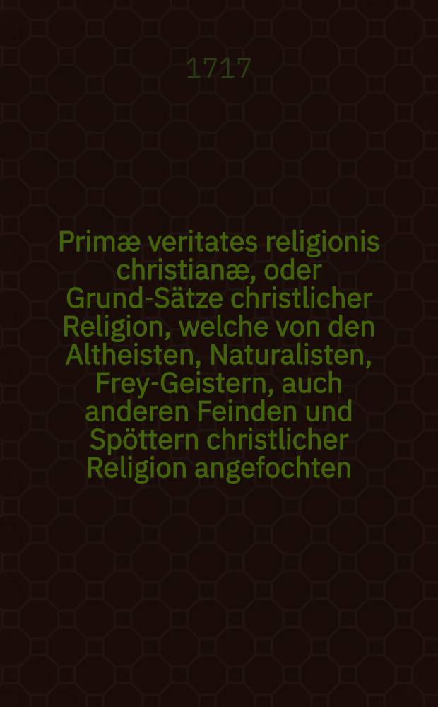 Primæ veritates religionis christianæ, oder Grund-Sätze christlicher Religion, welche von den Altheisten, Naturalisten, Frey-Geistern, auch anderen Feinden und Spöttern christlicher Religion angefochten, wider dieselben aber gründlich behauptet und bewiesen werden : Zur Beschämung des Unglaubens und Stärckung des Glaubens an das Licht gegeben von Lampertus Gedicken ..