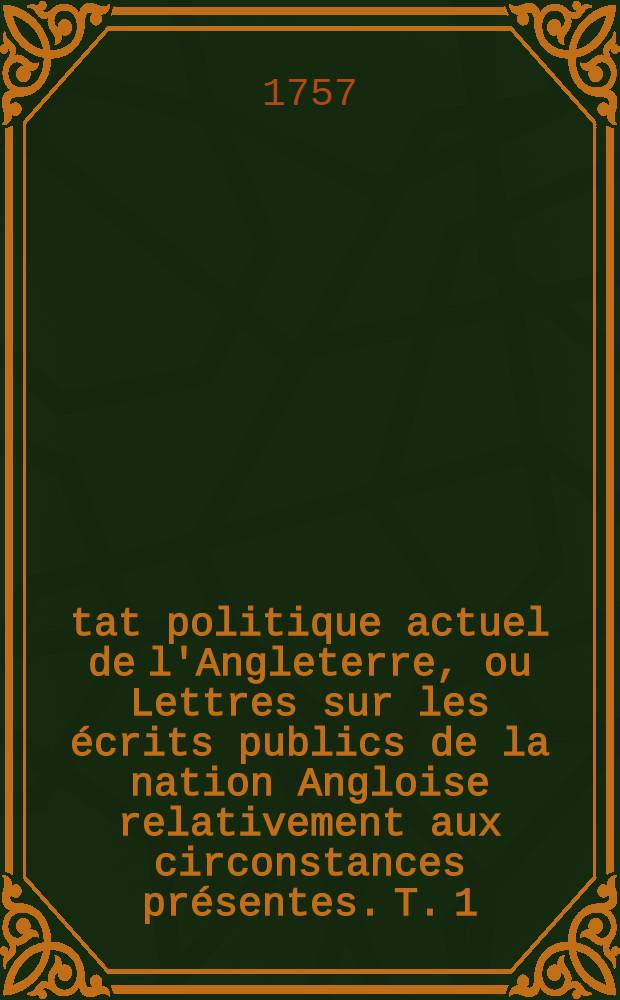 État politique actuel de l'Angleterre, ou Lettres sur les écrits publics de la nation Angloise relativement aux circonstances présentes. [T. 1]