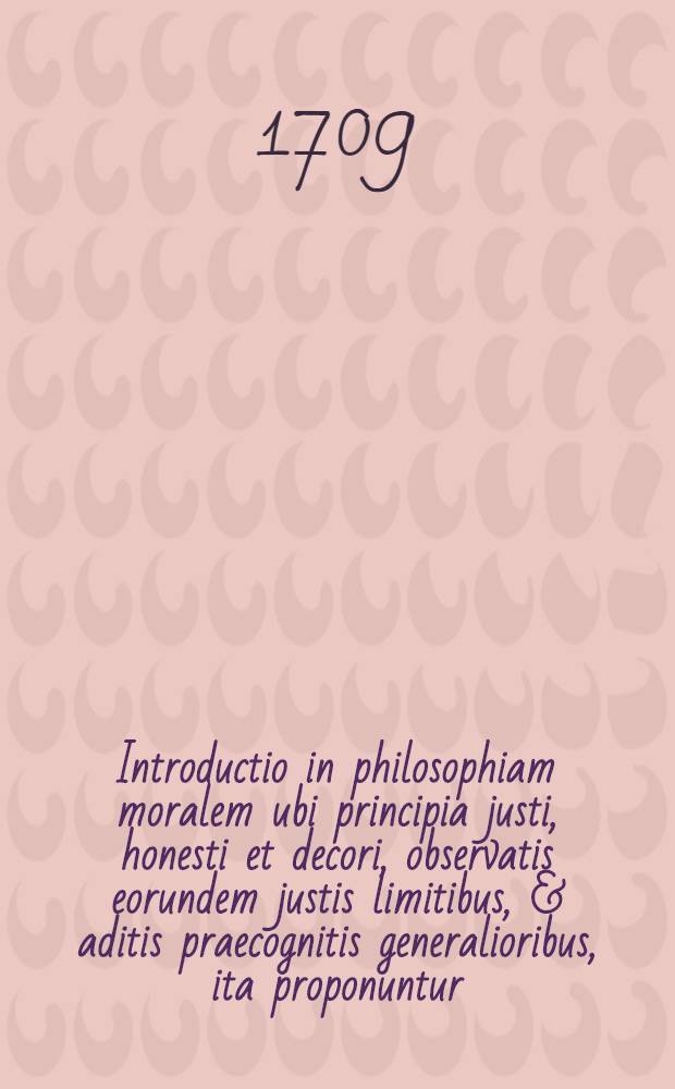 Introductio in philosophiam moralem ubi principia justi, honesti et decori, observatis eorundem justis limitibus, & aditis praecognitis generalioribus, ita proponuntur, ut praemissa singulis historica tractatione regulae justi, honesti & decori e fundamentali propositione singulis conveniente deducuntur, nexuque perpetuo succincte sistuntur, in usum Dn. suorum auditorum adornata