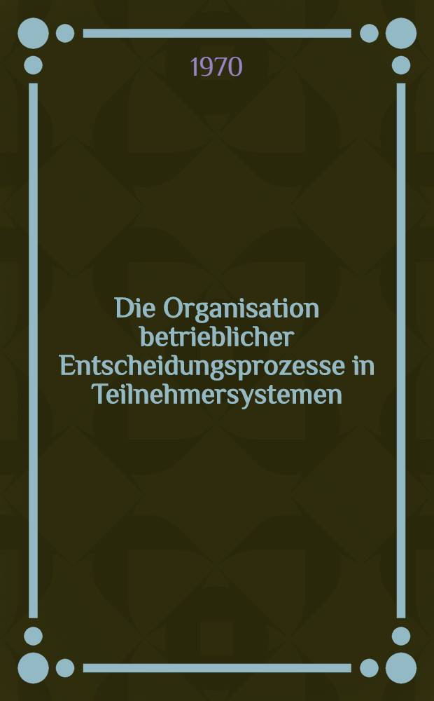 Die Organisation betrieblicher Entscheidungsprozesse in Teilnehmersystemen : Inaug.-Diss. ... der Wirtschafts- und sozialwissenschaftlichen Fakultät der Univ. zu Köln