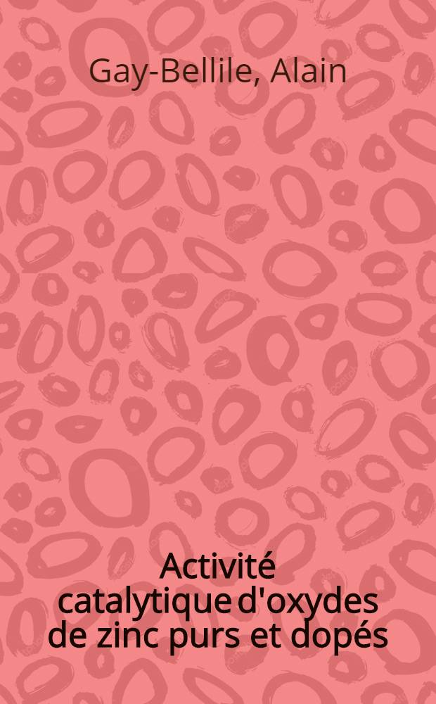 Activit&eacute; catalytique d'oxydes de zinc purs et dop&eacute;s: 1-re th&egrave;se; Propositions donn&eacute;es par la Facult&eacute;: 2-e th&egrave;se: Th&egrave;ses pr&eacute;sent&eacute;es &agrave; la Facult&eacute; des sciences de l'Univ. de Lyon ... / par Alain Gay-Bellile ..