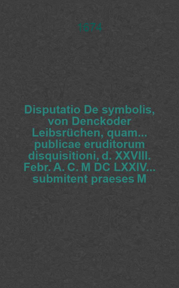 Disputatio De symbolis, von Denckoder Leibsrüchen, quam ... publicae eruditorum disquisitioni, d. XXVIII. Febr. A. C. M DC LXXIV ... submitent praeses M. Elias Geissler, Reuffendorff-Siles., ... respondens Mauritius Töpffer, Wernigeroda Saxo, ...