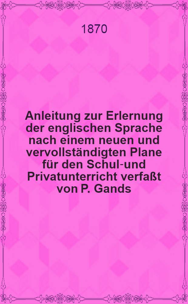 Anleitung zur Erlernung der englischen Sprache nach einem neuen und vervollst&auml;ndigten Plane f&uuml;r den Schul-und Privatunterricht verfa&szlig;t von P. Gands ...