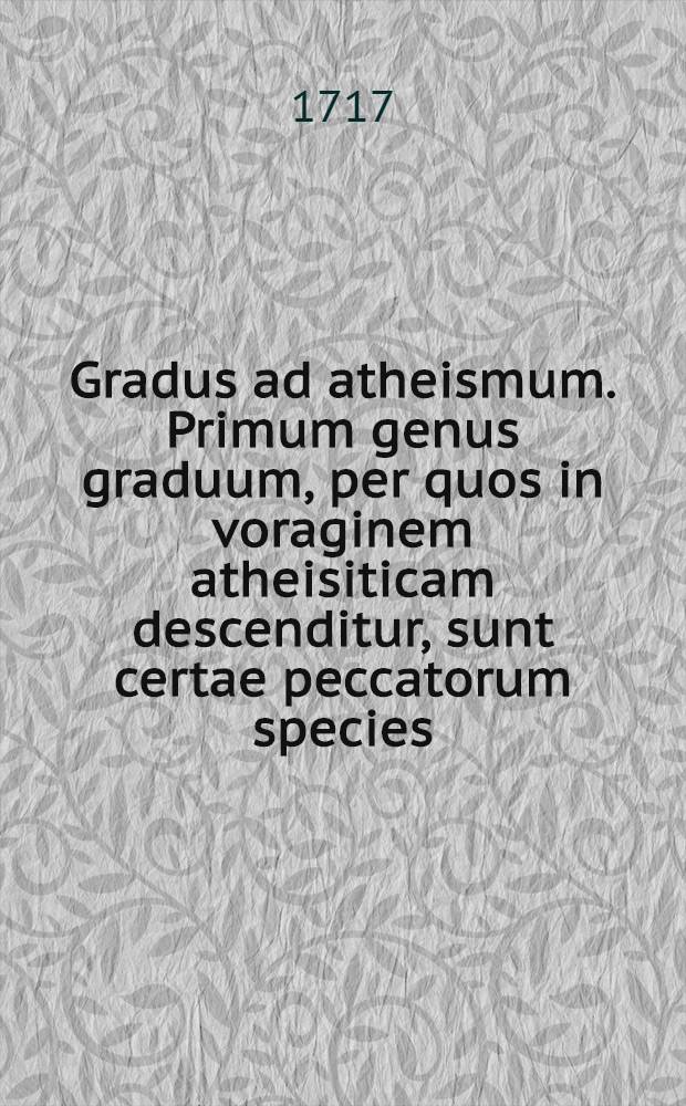 Gradus ad atheismum. Primum genus graduum, per quos in voraginem atheisiticam descenditur, sunt certae peccatorum species: Secundum, haereses. Tertium demum genus graduum, sunt opiniones quaedam erroneae. De singulis his generibus, separatis tractatibus agitur