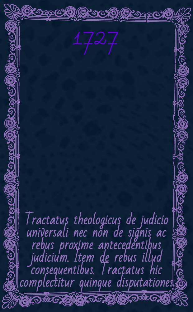Tractatus theologicus de judicio universali nec non de signis ac rebus proxime antecedentibus judicium. Item de rebus illud consequentibus. Tractatus hic complectitur quinque disputationes. In 1-ma agitur an, ubi & quando futurum judicium universale? in 2-da, de signis & rebus proxime anteceden libus resureclionem mortuorum & judicium. In 3-tia, de ipsa resurreclione. In 4-ta, de adventu judicis & forma judicii, ejusq; fine. In 5-ta, de statu mundi, ac futura ejus conditione post judicium universale finitum