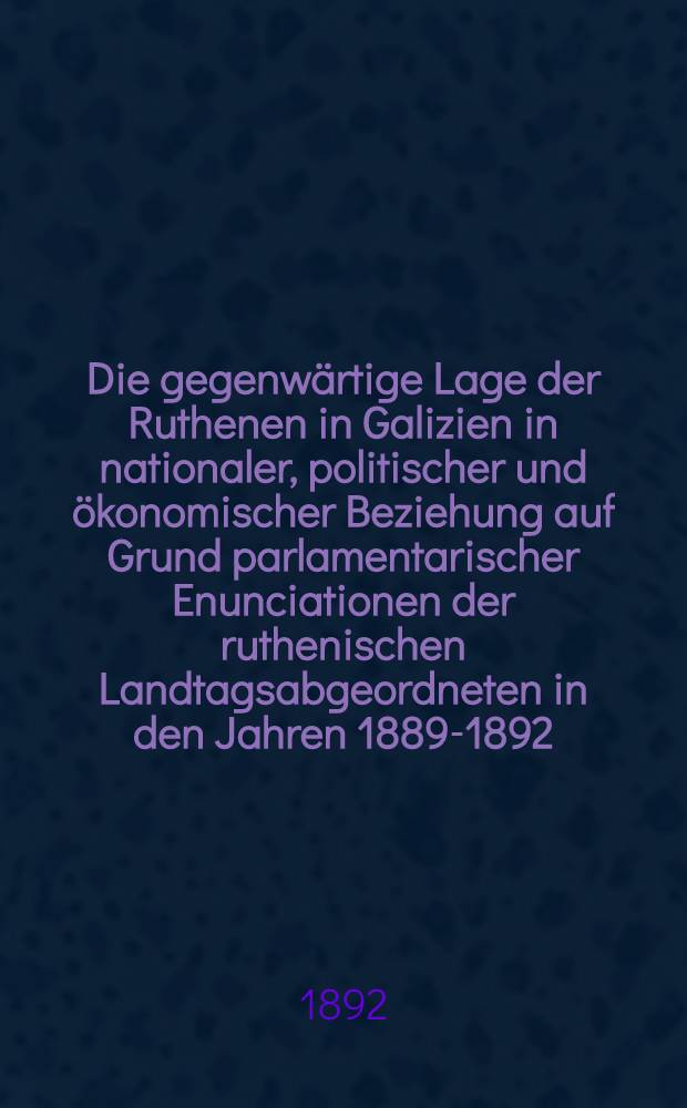 Die gegenwärtige Lage der Ruthenen in Galizien in nationaler, politischer und ökonomischer Beziehung auf Grund parlamentarischer Enunciationen der ruthenischen Landtagsabgeordneten in den Jahren 1889-1892