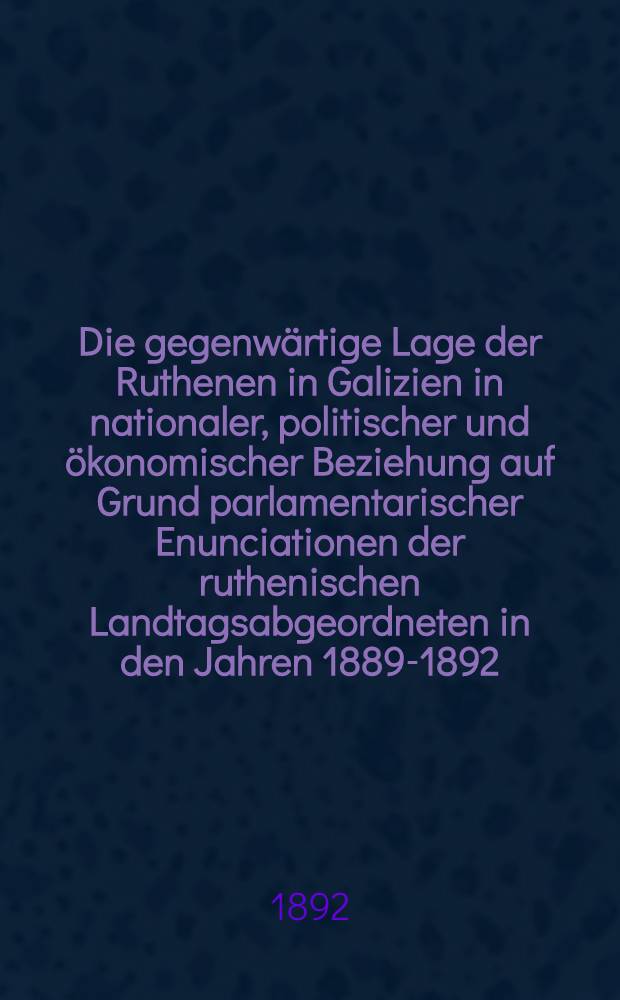 Die gegenwärtige Lage der Ruthenen in Galizien in nationaler, politischer und ökonomischer Beziehung auf Grund parlamentarischer Enunciationen der ruthenischen Landtagsabgeordneten in den Jahren 1889-1892