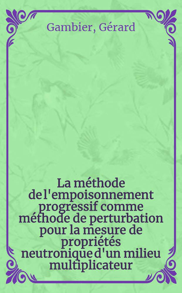 La méthode de l'empoisonnement progressif comme méthode de perturbation pour la mesure de propriétés neutronique d'un milieu multiplicateur : Thèse prés. à l'Univ. de Paris-Sud ..