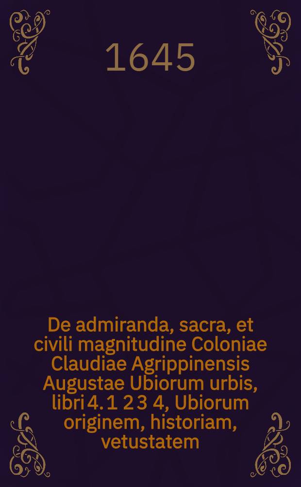 De admiranda, sacra, et civili magnitudine Coloniae Claudiae Agrippinensis Augustae Ubiorum urbis, libri 4. 1 2 3 4, Ubiorum originem, historiam, vetustatem, et venustatem, explicat. Insignia et ortum ubiae et rhenanae nobilitatis, ex Romanis tribubus et militiae incunabulis deducit. Urbis est sacrarium, proferens ecclesiarum fundationes, incrementa, sacrum thesaurum, monumenta, et quandoque claros viros. Sacros et pios fastos ad martyrologii formam digestos: et diem sacrum almae civitatis exhibet