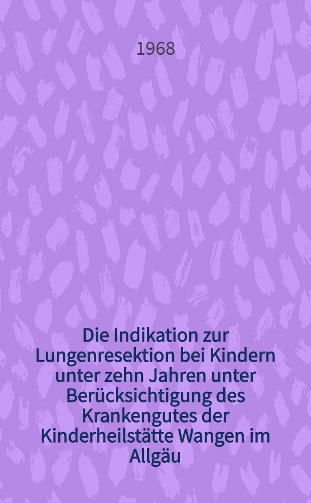 Die Indikation zur Lungenresektion bei Kindern unter zehn Jahren unter Berücksichtigung des Krankengutes der Kinderheilstätte Wangen im Allgäu : Inaug.-Diss. ... einer ... Med. Fakultät der ... Univ. zu Tübingen