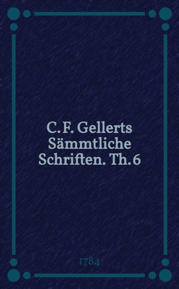 C. F. Gellerts Sämmtliche Schriften. Th. 6 : [Moralische Vorlesungen]
