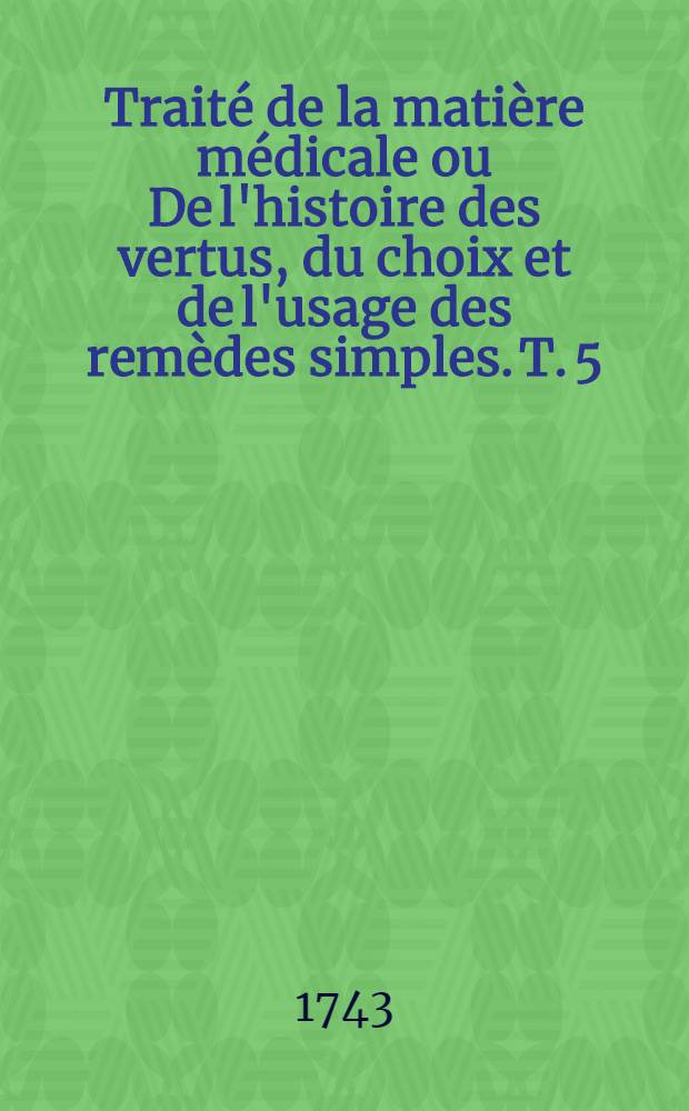 Traité de la matière médicale ou De l'histoire des vertus, du choix et de l'usage des remèdes simples. T. 5 : Traité des végétaux