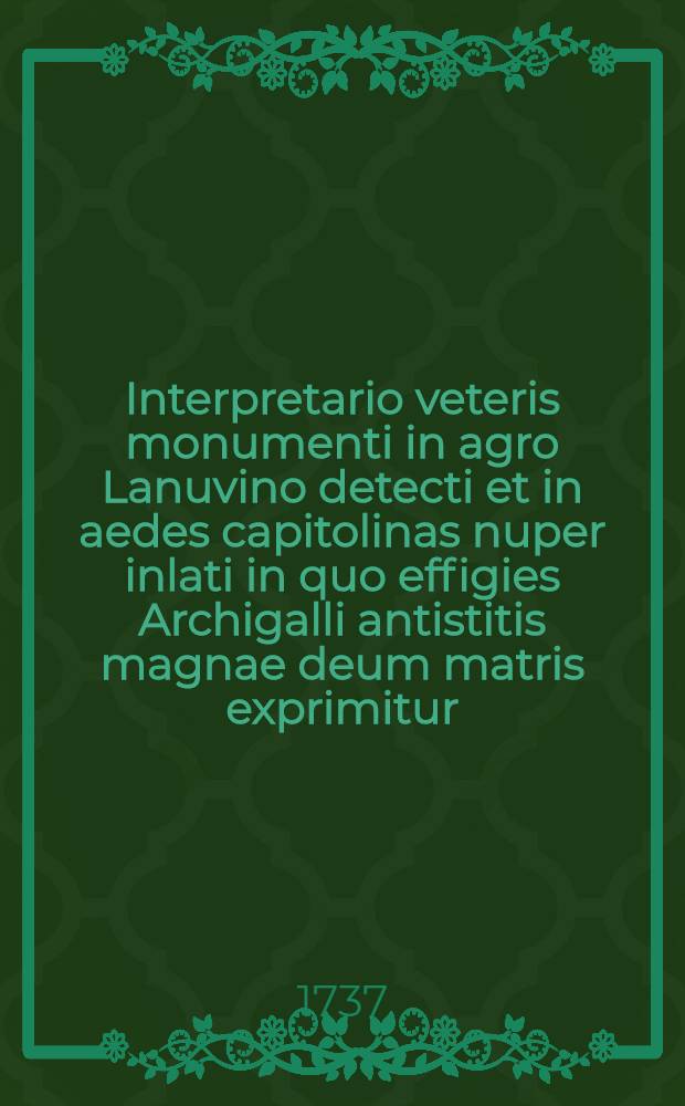 ... Interpretario veteris monumenti in agro Lanuvino detecti et in aedes capitolinas nuper inlati in quo effigies Archigalli antistitis magnae deum matris exprimitur : Ad marchionem Alexandrum Gregorium Capponium sacri Palatii apostolici forerium majorem