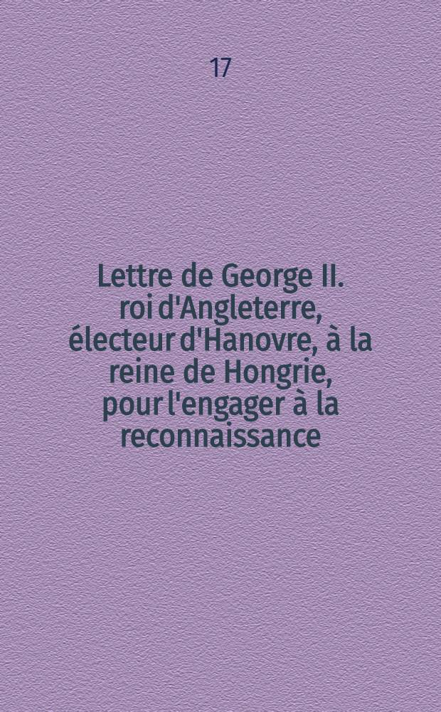 Lettre de George II. roi d'Angleterre, &eacute;lecteur d'Hanovre, &agrave; la reine de Hongrie, pour l'engager &agrave; la reconnaissance