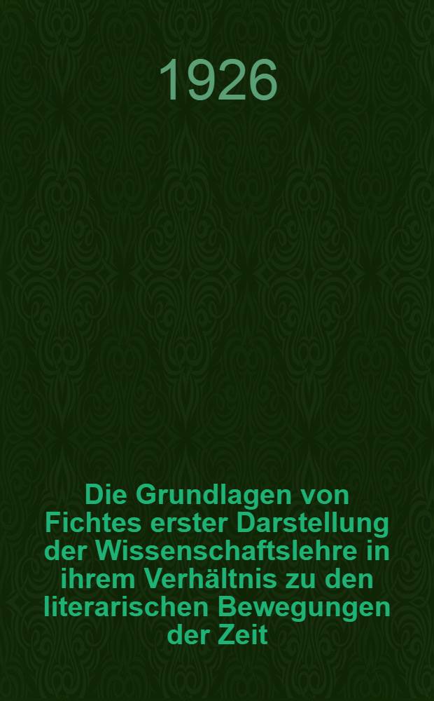 Die Grundlagen von Fichtes erster Darstellung der Wissenschaftslehre in ihrem Verhältnis zu den literarischen Bewegungen der Zeit : Inaug.-Diss