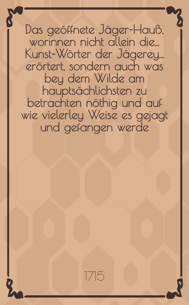Das geöffnete Jäger-Hauß, worinnen nicht allein die ... Kunst-Wörter der Jägerey ... erörtert, sondern auch was bey dem Wilde am hauptsächlichsten zu betrachten nöthig und auf wie vielerley Weise es gejagt und gefangen werde, auch was von dem Vogel-Fang und Fischerey zu wissen dienlich ... vor Augen geleget werden