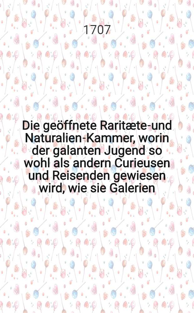 Die ge&ouml;ffnete Rarit&aelig;ten- und Naturalien-Kammer, worin der galanten Jugend so wohl als andern Curieusen und Reisenden gewiesen wird, wie sie Galerien, Kunst- und Rarit&aelig;ten-Kammern ... besehen und davon raisoniren sollen : Wobey eine Anleitung, wie ein vollst&auml;ndiges Rarit&aelig;ten-Haus anzuordnen und einzurichten sey : Samt angeh&auml;ngten ... Observationibus vor die Anf&auml;nger dieses Studii