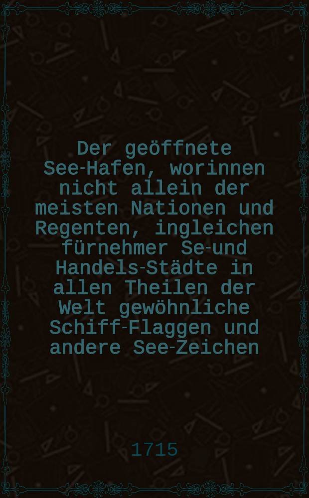 Der geöffnete See-Hafen, worinnen nicht allein der meisten Nationen und Regenten, ingleichen fürnehmer See- und Handels-Städte in allen Theilen der Welt gewöhnliche Schiff-Flaggen und andere See-Zeichen, sondern auch alle äusserliche und innerliche Theile eines vollkommenen Schiffes, ... anmuthig zu erblicken