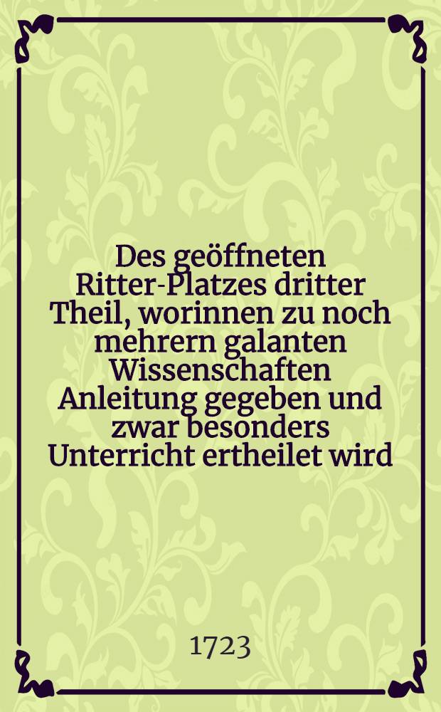 Des geöffneten Ritter-Platzes dritter Theil, worinnen zu noch mehrern galanten Wissenschaften Anleitung gegeben und zwar besonders Unterricht ertheilet wird, was bey Raritäten- und Naturalien-Kammern, Berg-Wercken, Kaufmannschaft und Handlungen, Manufacturen, Künsten und Handwercken ... zu bemercken vorfället : Welchen beygefügt eine Curieyse Nachricht von Erfindungen und Erfindern der Wissenschaften, Künste und Handwercken
