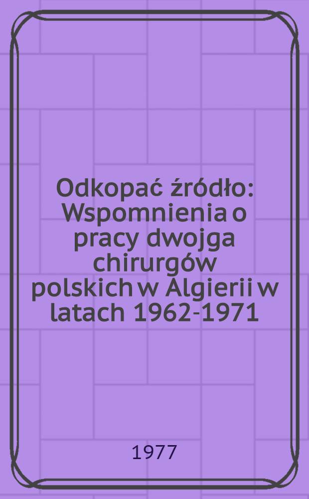 Odkopać źródło : Wspomnienia o pracy dwojga chirurgów polskich w Algierii w latach 1962-1971