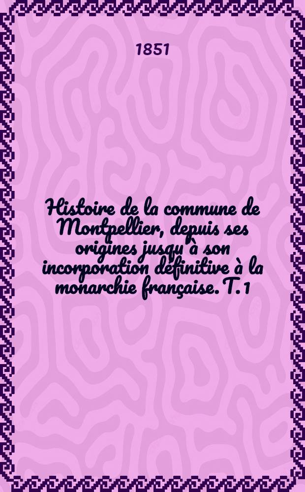 Histoire de la commune de Montpellier, depuis ses origines jusqu'&agrave; son incorporation d&eacute;finitive &agrave; la monarchie fran&ccedil;aise. T. 1