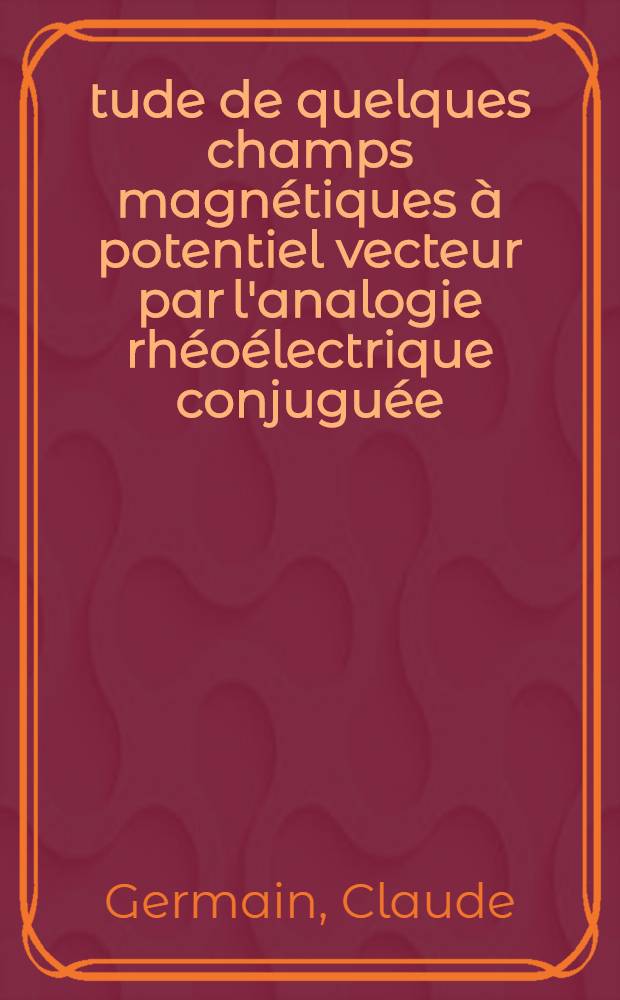 Étude de quelques champs magnétiques à potentiel vecteur par l'analogie rhéoélectrique conjuguée: 1-re thèse; Propositions données par la Faculté: 2-e thèse: Thèses présentées à ... l'Univ. de Paris pour obtenir le grade de docteur ès sciences physiques / par Claude Germain