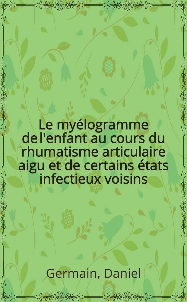 Le myélogramme de l'enfant au cours du rhumatisme articulaire aigu et de certains états infectieux voisins; Valeur séméiologique de la plasmocytose médullaire: Travail de la Clinique méd. infantile ...: Thèse, présentée ... pour obtenir le grade de docteur en méd. / par Daniel Germain ..
