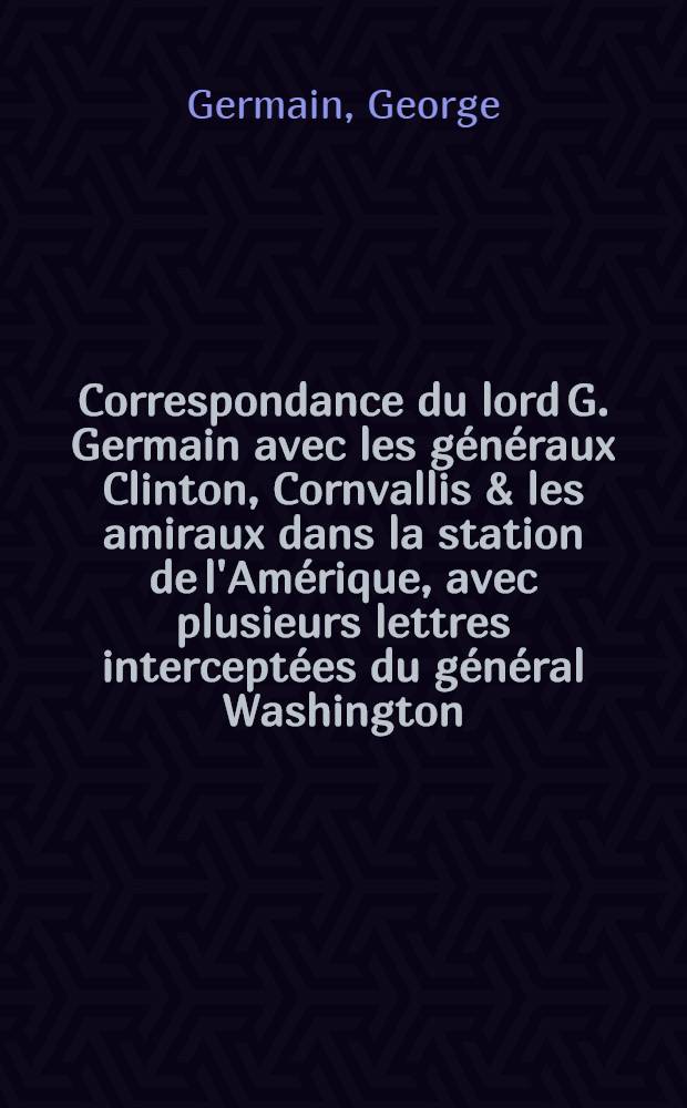 Correspondance du lord G. Germain avec les généraux Clinton, Cornvallis & les amiraux dans la station de l'Amérique, avec plusieurs lettres interceptées du général Washington, du marquis de la Fayette & de m. de Barras ... : Trad. de l'anglois