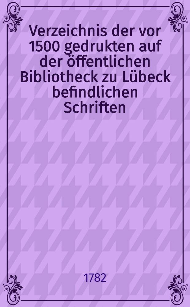 Verzeichnis der vor 1500 gedrukten auf der öffentlichen Bibliotheck zu Lübeck befindlichen Schriften