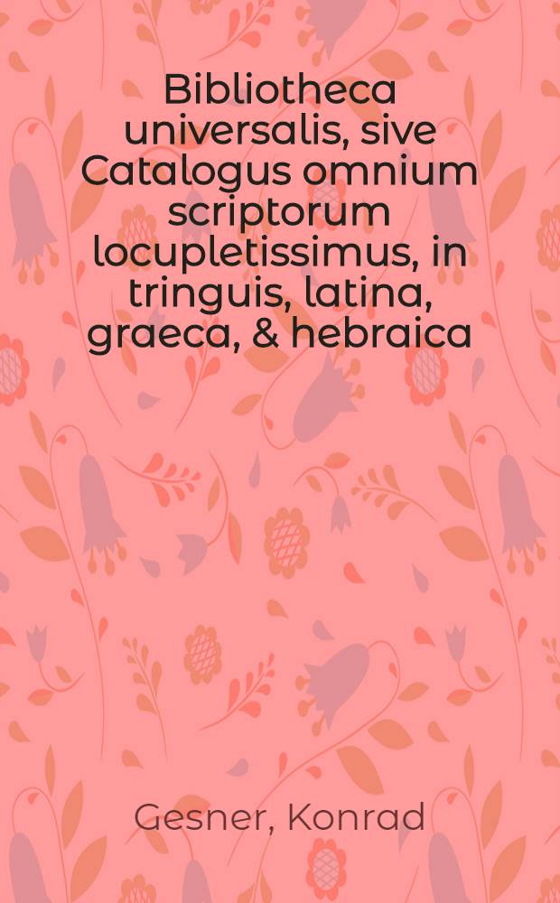 Bibliotheca universalis, sive Catalogus omnium scriptorum locupletissimus, in tringuis, latina, graeca, & hebraica: extantium & non extantiñ, veterum & recentiurum in hunc usque diem, doctorum & indoctorum, publicatorum & indoctorum, publicatorum & indoctorum, publicatorum & in Bibliothecis latentium ...