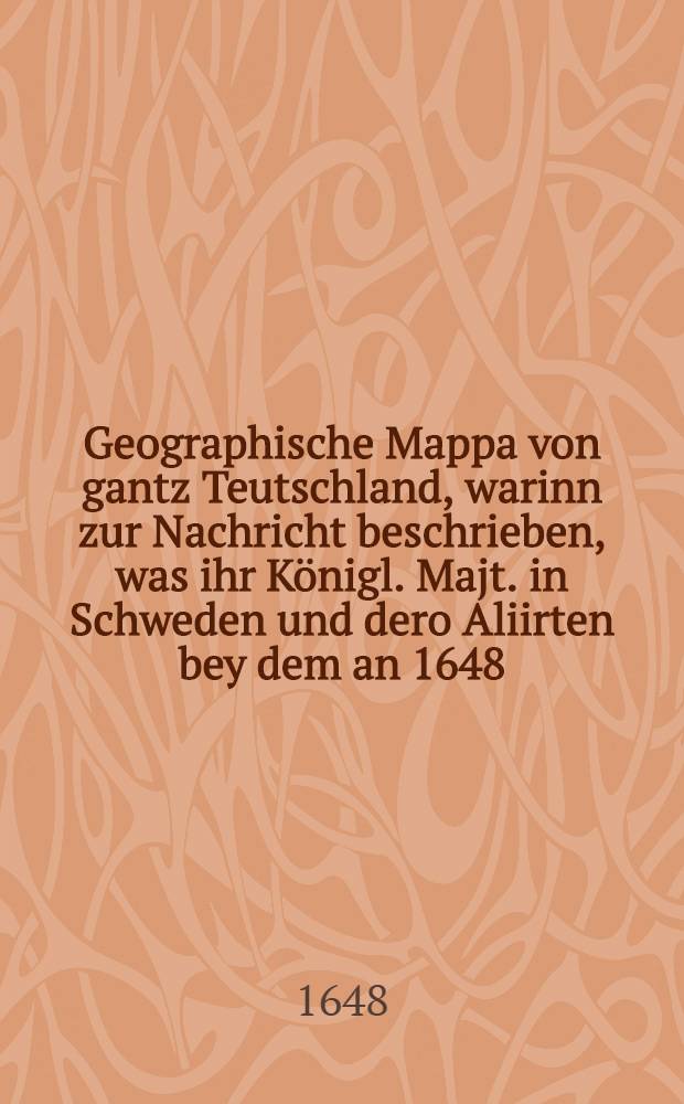 Geographische Mappa von gantz Teutschland, warinn zur Nachricht beschrieben, was ihr Königl. Majt. in Schweden und dero Aliirten bey dem an 1648 : Jahrs zu Münster und Osnabrugg getroffenen Friedenschluß auff dem Teutschen Boden vor einen vesten fuß, so vermög deß Frieden-Schluß quittirt werden sollen, gehabt ..., auch wird angedeutet, was für Hauptschlachten und fürnemste Treffen von Anno 1630. (da Ihr Majest. Gustavus Adolphus der Ander und Grosse ... den Krieg gegen das Hauß Oesterreich angefangen) biß Anno 1648. da interm Conduite deß Durchleuchtigsten Hochgebornë Fürsten und Herrn, Herrn Carl Gustav Pfaltzgrafens bey Rhein ... der Kön. Maj. und Cron Schweden Generalissimi, über dero Armeen und Kriegs-Estat in Teutschlanf der Friede geschlossen und exequirt vorgangen ..