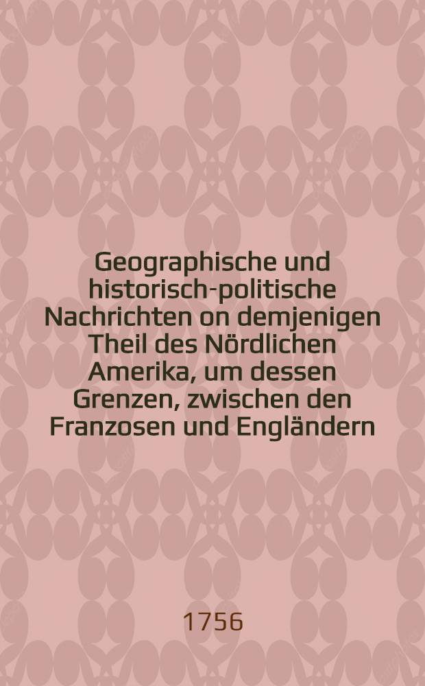 Geographische und historisch-politische Nachrichten on demjenigen Theil des Nördlichen Amerika, um dessen Grenzen, zwischen den Franzosen und Engländern, gegenwärtig Krieg geführet wird : Nebst einer Beschreibung der dasigen vortheilhaften Hanbdlung und Beschaffenbeit des Landes, besonders was Neuland oder Terreneuve, Akadien oder Neuschottland ... u. s. w. betrift : Aus dem Französischen übersetz, und mit der Nordamerikanischen Kriegs-Geschichte, von englischer Seite hrsg. begleitet
