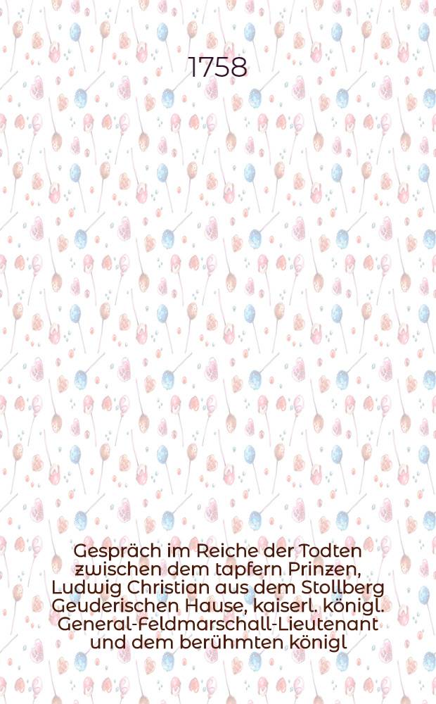 Gespräch im Reiche der Todten zwischen dem tapfern Prinzen, Ludwig Christian aus dem Stollberg Geuderischen Hause, kaiserl. königl. General-Feldmarschall-Lieutenant und dem berühmten königl. Preußischen General-Lieutenant Hannß Carl v. Winterfeld, in welchem die Historie des fortwährenden Kriegs, seit Anfang des 1758sten Jahrs deutlich und unpartheyisch erzehlet wird : Mit politischen Anmerkungen. Stück 12 : Worinnen die Historie des jetzigen Kriegs vom Monath April biß in die Mitte des 1758, und die Belagerung und Wiedereroberung von Schweidnitz beschrieben wird