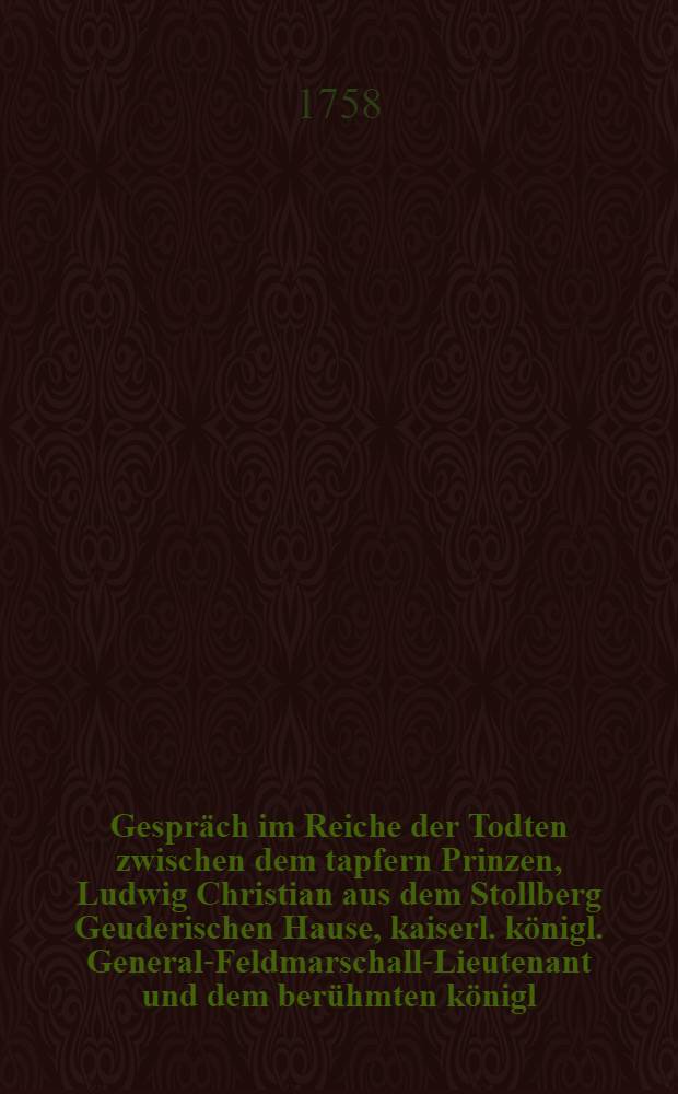 Gespräch im Reiche der Todten zwischen dem tapfern Prinzen, Ludwig Christian aus dem Stollberg Geuderischen Hause, kaiserl. königl. General-Feldmarschall-Lieutenant und dem berühmten königl. Preußischen General-Lieutenant Hannß Carl v. Winterfeld, in welchem die Historie des fortwährenden Kriegs, seit Anfang des 1758sten Jahrs deutlich und unpartheyisch erzehlet wird : Mit politischen Anmerkungen. Stück 14 : Worinne die Historie des jetzigen Kriegs von Mitte des Monaths Jun. biß Ende Julii und biß zur Schlacht bey Sandershausen in Hessen-Casselischen deutlich, ordentlich und unpartheyisch beschrieben wird