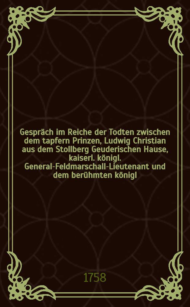 Gespräch im Reiche der Todten zwischen dem tapfern Prinzen, Ludwig Christian aus dem Stollberg Geuderischen Hause, kaiserl. königl. General-Feldmarschall-Lieutenant und dem berühmten königl. Preußischen General-Lieutenant Hannß Carl v. Winterfeld, in welchem die Historie des fortwährenden Kriegs, seit Anfang des 1758sten Jahrs deutlich und unpartheyisch erzehlet wird : Mit politischen Anmerkungen. Stück 15 : Worinne die Historie des jetzigen Kriegs, was sich im Monath August biß in die ersten Tage des M. September zugetragen, vornehmlich die Schlacht bey Zorndorf in der Neuen Mark deutlich, ordentlich und unpartheyisch beschrieben wird