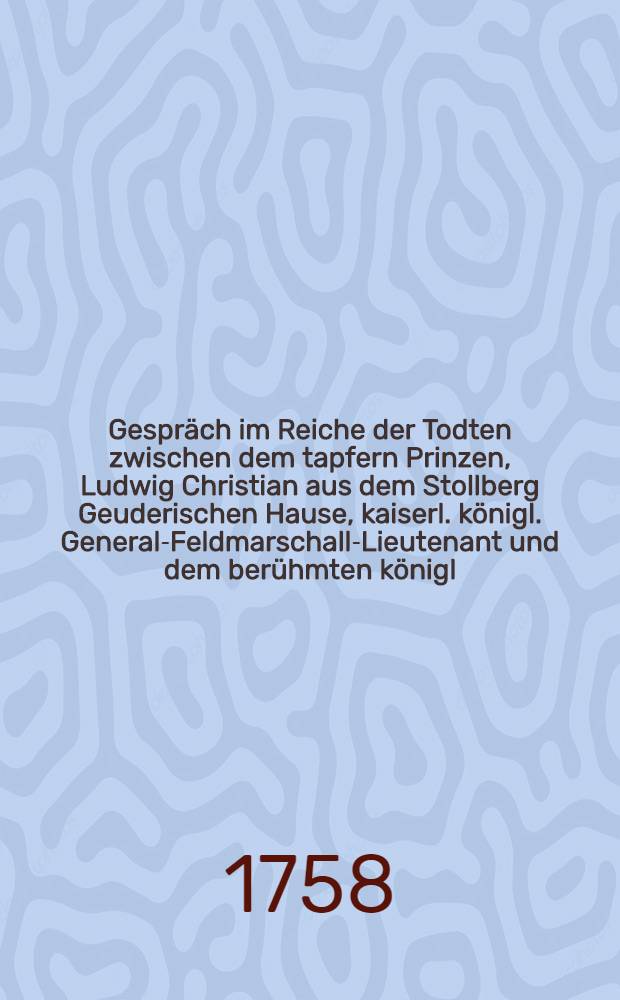 Gespräch im Reiche der Todten zwischen dem tapfern Prinzen, Ludwig Christian aus dem Stollberg Geuderischen Hause, kaiserl. königl. General-Feldmarschall-Lieutenant und dem berühmten königl. Preußischen General-Lieutenant Hannß Carl v. Winterfeld, in welchem die Historie des fortwährenden Kriegs, seit Anfang des 1758sten Jahrs deutlich und unpartheyisch erzehlet wird : Mit politischen Anmerkungen. Stück 16 : Worinnen die Historie des jetzigen Kriegs in der Folge fort biß zu Ende des Monaths Septembers unpartheyisch, ordentlich und deutlich beschrieben wird